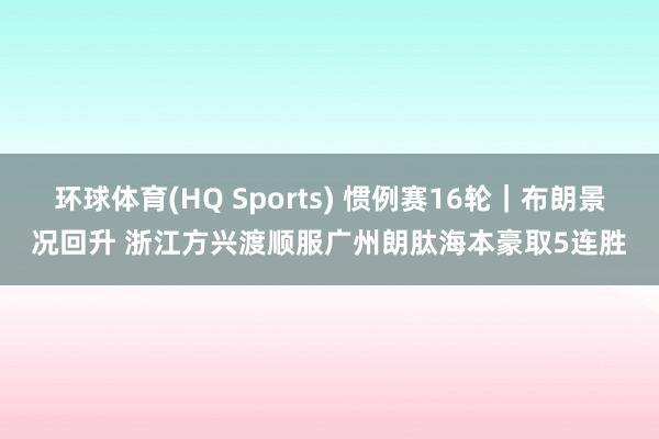 环球体育(HQ Sports) 惯例赛16轮｜布朗景况回升 浙江方兴渡顺服广州朗肽海本豪取5连胜