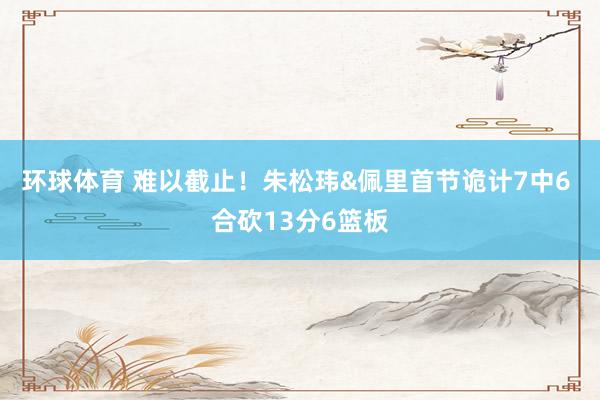 环球体育 难以截止！朱松玮&佩里首节诡计7中6 合砍13分6篮板