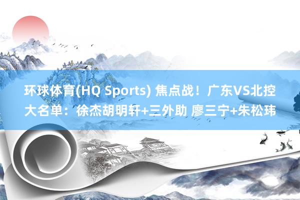 环球体育(HQ Sports) 焦点战！广东VS北控大名单：徐杰胡明轩+三外助 廖三宁+朱松玮