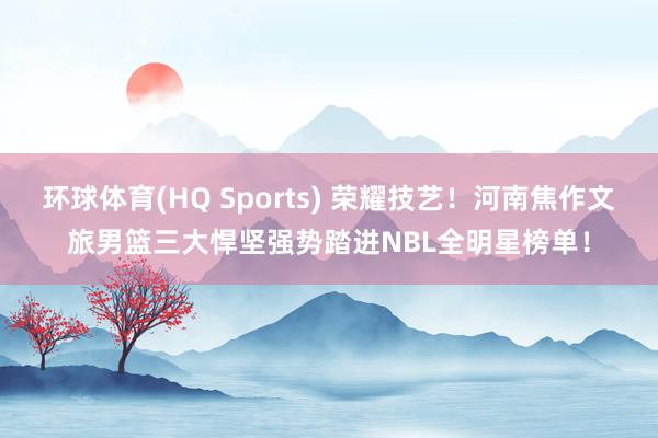 环球体育(HQ Sports) 荣耀技艺！河南焦作文旅男篮三大悍坚强势踏进NBL全明星榜单！