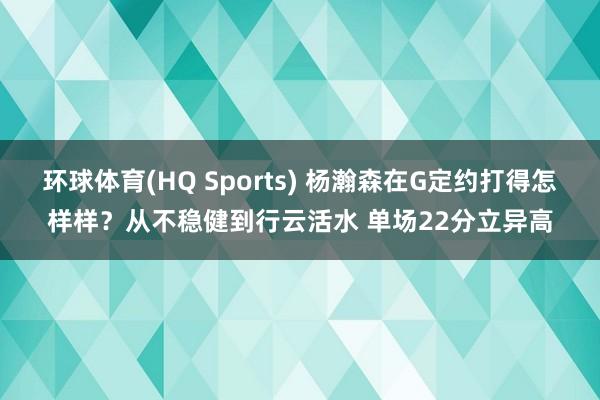 环球体育(HQ Sports) 杨瀚森在G定约打得怎样样？从不稳健到行云活水 单场22分立异高