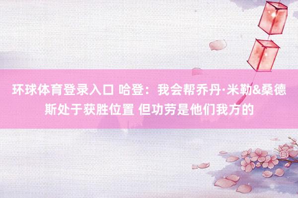 环球体育登录入口 哈登：我会帮乔丹·米勒&桑德斯处于获胜位置 但功劳是他们我方的
