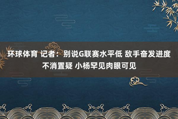 环球体育 记者：别说G联赛水平低 敌手奋发进度不消置疑 小杨罕见肉眼可见