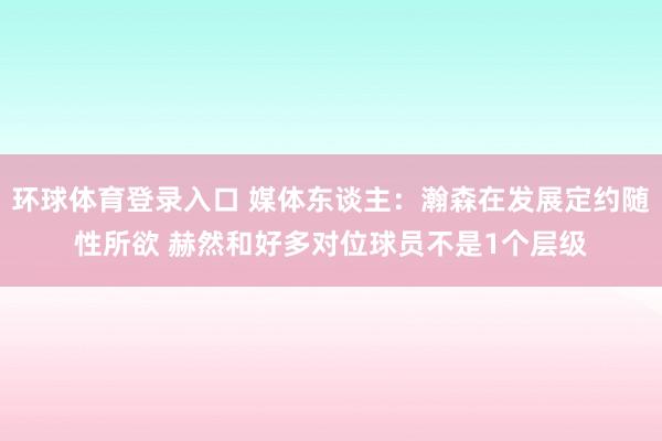 环球体育登录入口 媒体东谈主：瀚森在发展定约随性所欲 赫然和好多对位球员不是1个层级
