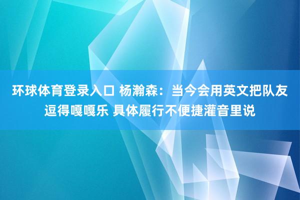 环球体育登录入口 杨瀚森：当今会用英文把队友逗得嘎嘎乐 具体履行不便捷灌音里说