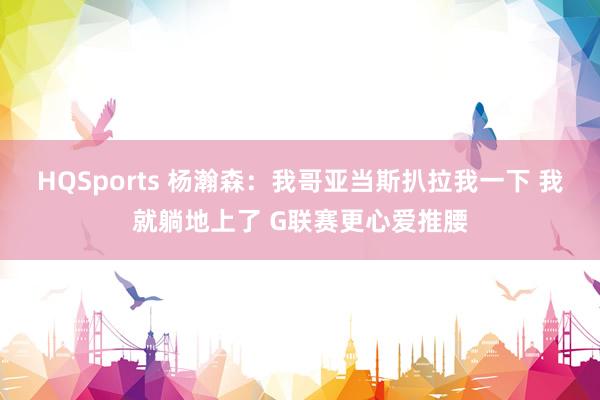 HQSports 杨瀚森：我哥亚当斯扒拉我一下 我就躺地上了 G联赛更心爱推腰