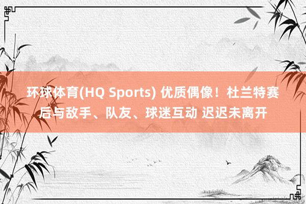 环球体育(HQ Sports) 优质偶像！杜兰特赛后与敌手、队友、球迷互动 迟迟未离开
