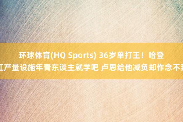环球体育(HQ Sports) 36岁单打王！哈登扛产量设施年青东谈主就学吧 卢思给他减负却作念不到