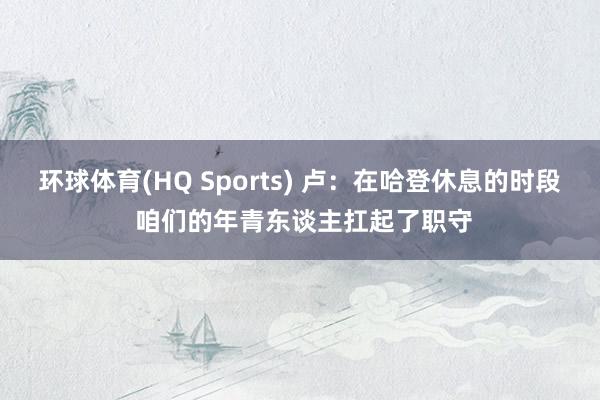 环球体育(HQ Sports) 卢：在哈登休息的时段 咱们的年青东谈主扛起了职守