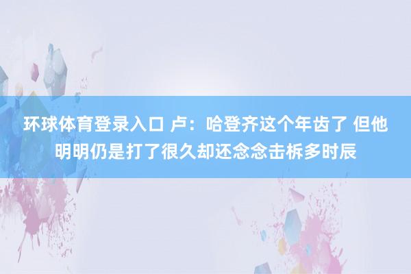 环球体育登录入口 卢：哈登齐这个年齿了 但他明明仍是打了很久却还念念击柝多时辰