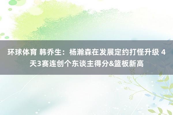 环球体育 韩乔生：杨瀚森在发展定约打怪升级 4天3赛连创个东谈主得分&篮板新高