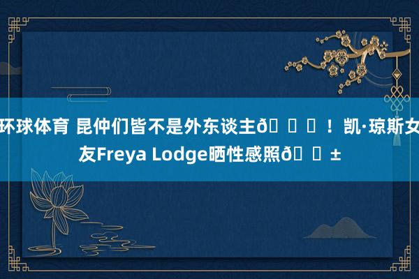 环球体育 昆仲们皆不是外东谈主😍！凯·琼斯女友Freya Lodge晒性感照🍱