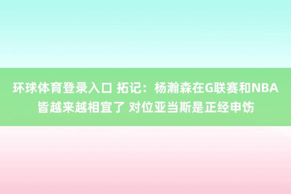 环球体育登录入口 拓记：杨瀚森在G联赛和NBA皆越来越相宜了 对位亚当斯是正经申饬