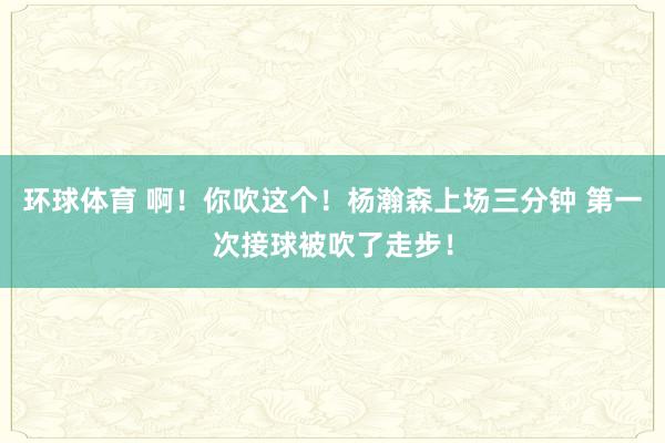 环球体育 啊！你吹这个！杨瀚森上场三分钟 第一次接球被吹了走步！