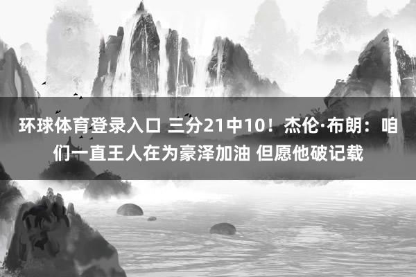 环球体育登录入口 三分21中10！杰伦·布朗：咱们一直王人在为豪泽加油 但愿他破记载