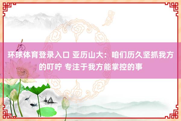 环球体育登录入口 亚历山大：咱们历久坚抓我方的叮咛 专注于我方能掌控的事