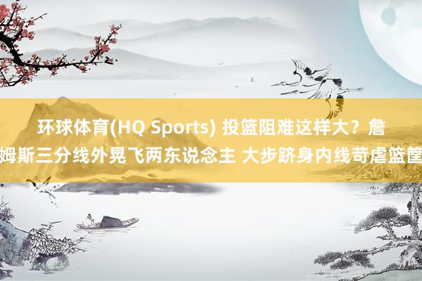 环球体育(HQ Sports) 投篮阻难这样大？詹姆斯三分线外晃飞两东说念主 大步跻身内线苛虐篮筐