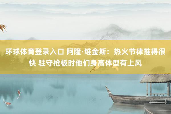 环球体育登录入口 阿隆·维金斯：热火节律推得很快 驻守抢板时他们身高体型有上风