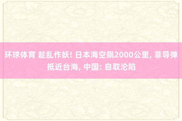 环球体育 趁乱作妖! 日本海空飙2000公里， 菲导弹抵近台海， 中国: 自取沦陷