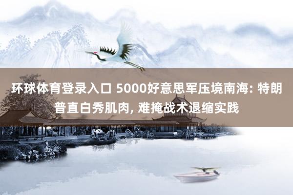 环球体育登录入口 5000好意思军压境南海: 特朗普直白秀肌肉， 难掩战术退缩实践