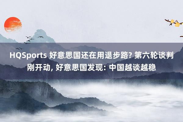 HQSports 好意思国还在用退步路? 第六轮谈判刚开动， 好意思国发现: 中国越谈越稳