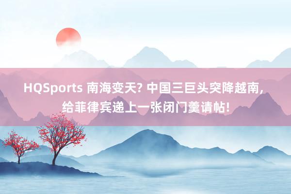 HQSports 南海变天? 中国三巨头突降越南， 给菲律宾递上一张闭门羹请帖!