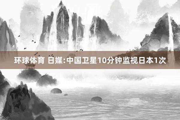 环球体育 日媒:中国卫星10分钟监视日本1次