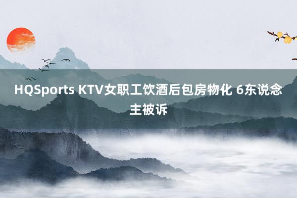 HQSports KTV女职工饮酒后包房物化 6东说念主被诉