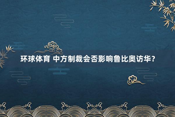 环球体育 中方制裁会否影响鲁比奥访华？