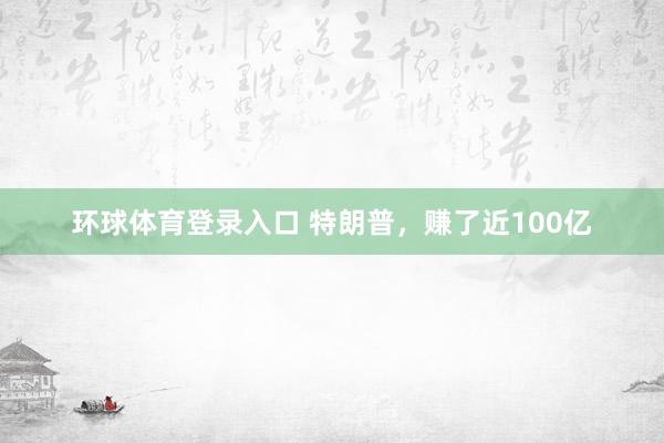 环球体育登录入口 特朗普，赚了近100亿