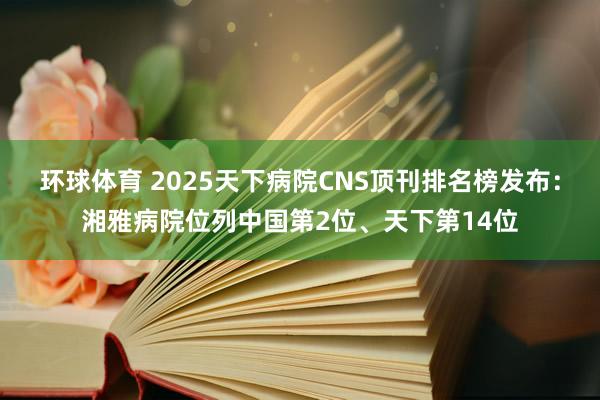 环球体育 2025天下病院CNS顶刊排名榜发布：湘雅病院位列中国第2位、天下第14位
