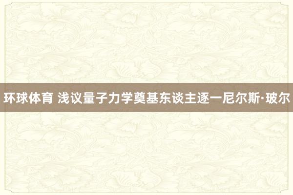 环球体育 浅议量子力学奠基东谈主逐一尼尔斯·玻尔