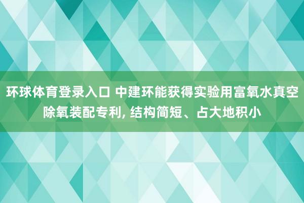 环球体育登录入口 中建环能获得实验用富氧水真空除氧装配专利， 结构简短、占大地积小