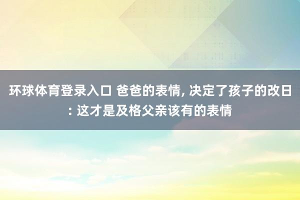 环球体育登录入口 爸爸的表情， 决定了孩子的改日: 这才是及格父亲该有的表情