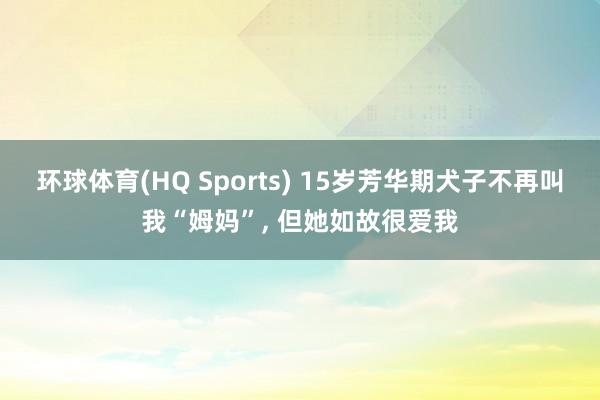 环球体育(HQ Sports) 15岁芳华期犬子不再叫我“姆妈”， 但她如故很爱我