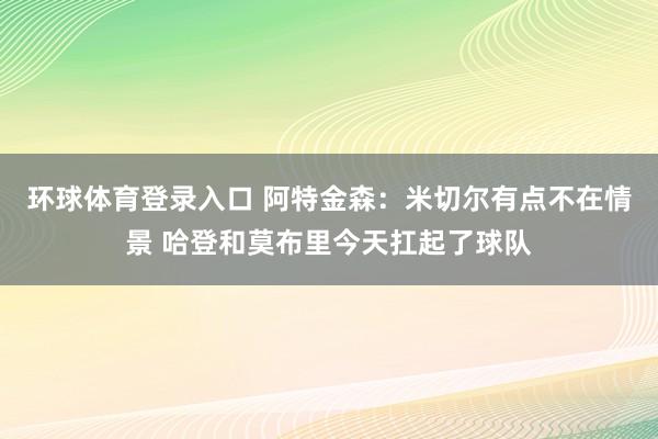 环球体育登录入口 阿特金森：米切尔有点不在情景 哈登和莫布里今天扛起了球队
