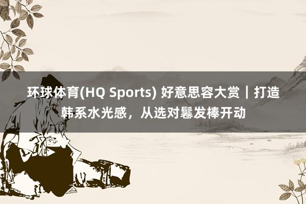 环球体育(HQ Sports) 好意思容大赏｜打造韩系水光感，<a href=