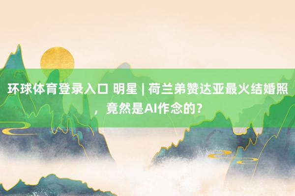 环球体育登录入口 明星 | 荷兰弟赞达亚最火结婚照，竟然是AI作念的？