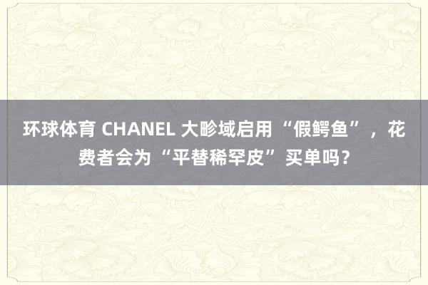 环球体育 CHANEL 大畛域启用 “假鳄鱼” ，花费者会为 “平替稀罕皮” 买单吗？