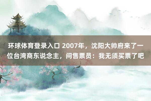 环球体育登录入口 2007年，沈阳大帅府来了一位台湾商东说念主，问售票员：我无须买票了吧