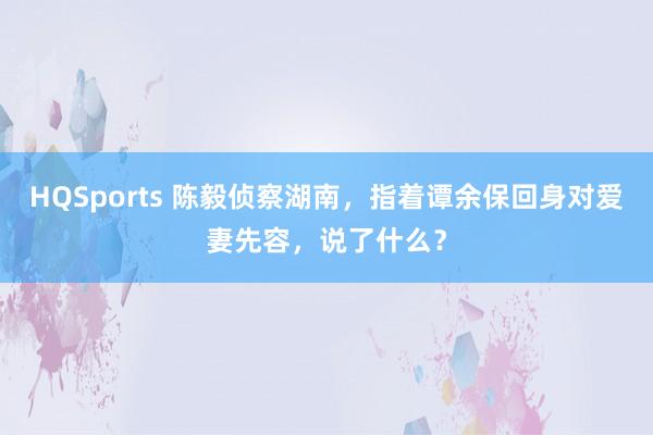 HQSports 陈毅侦察湖南，指着谭余保回身对爱妻先容，说了什么？