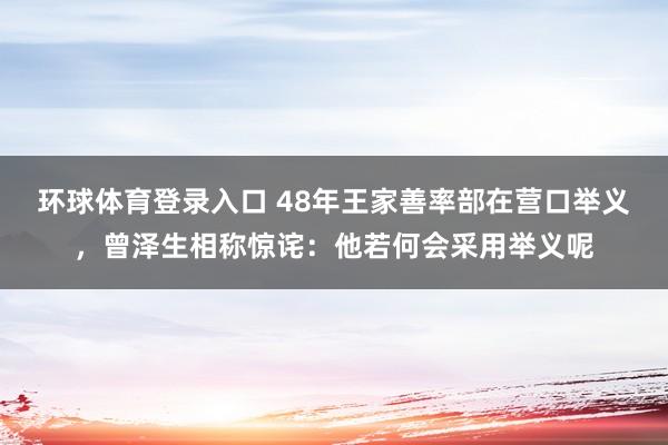 环球体育登录入口 48年王家善率部在营口举义，曾泽生相称惊诧：他若何会采用举义呢