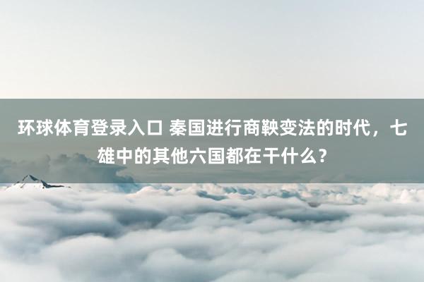 环球体育登录入口 秦国进行商鞅变法的时代，七雄中的其他六国都在干什么？