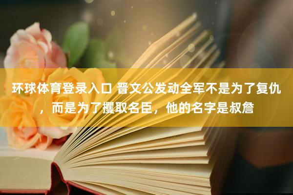 环球体育登录入口 晋文公发动全军不是为了复仇，而是为了攫取名臣，他的名字是叔詹