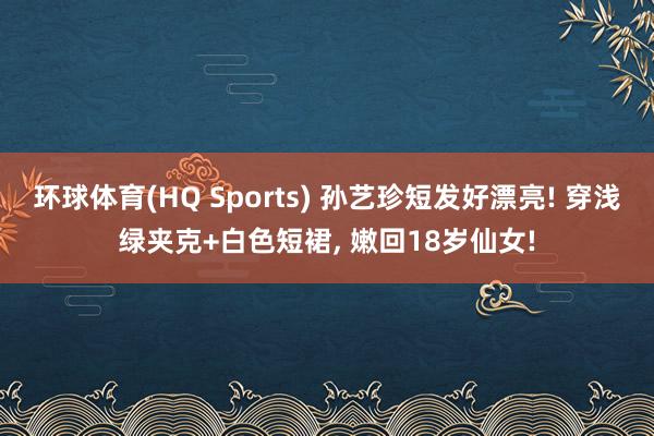 环球体育(HQ Sports) 孙艺珍短发好漂亮! 穿浅绿夹克+白色短裙，<a href=