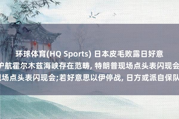 环球体育(HQ Sports) 日本皮毛败露日好意思会谈细节: 高市早苗称护航霍尔木兹海峡存在范畴， 特朗普现场点头表闪现会;若好意思以伊停战， 日方或派自保队前去扫雷