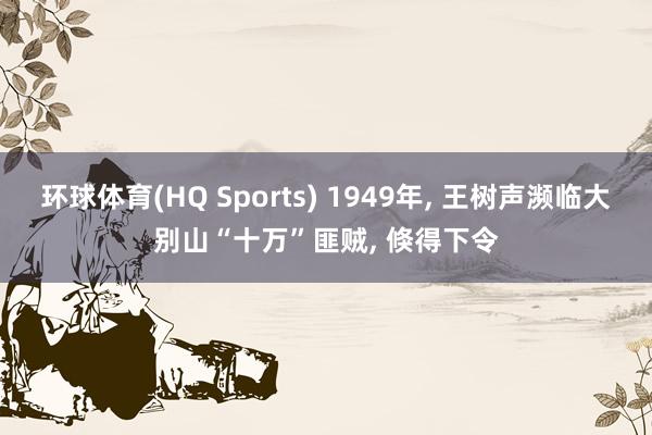 环球体育(HQ Sports) 1949年， 王树声濒临大别山“十万”匪贼， 倏得下令