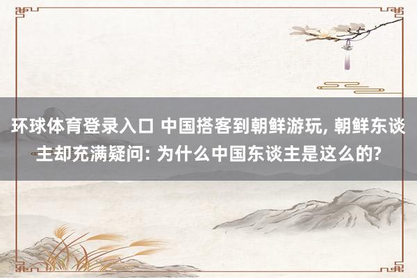 环球体育登录入口 中国搭客到朝鲜游玩， 朝鲜东谈主却充满疑问: 为什么中国东谈主是这么的?