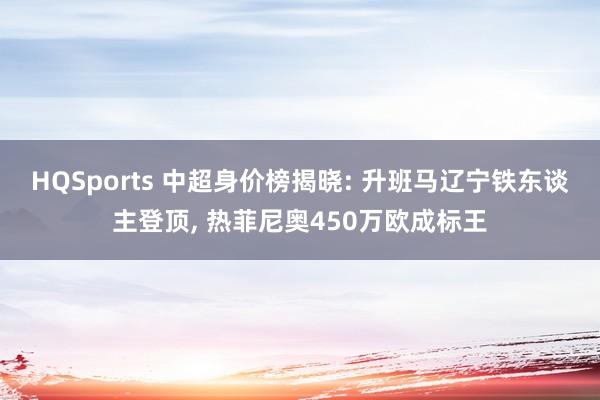 HQSports 中超身价榜揭晓: 升班马辽宁铁东谈主登顶， 热菲尼奥450万欧成标王