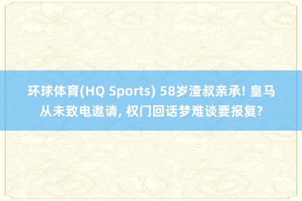 环球体育(HQ Sports) 58岁渣叔亲承! 皇马从未致电邀请， 权门回话梦难谈要报复?